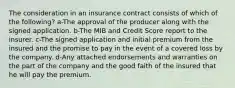 The consideration in an insurance contract consists of which of the following? a-The approval of the producer along with the signed application. b-The MIB and Credit Score report to the insurer. c-The signed application and initial premium from the insured and the promise to pay in the event of a covered loss by the company. d-Any attached endorsements and warranties on the part of the company and the good faith of the insured that he will pay the premium.