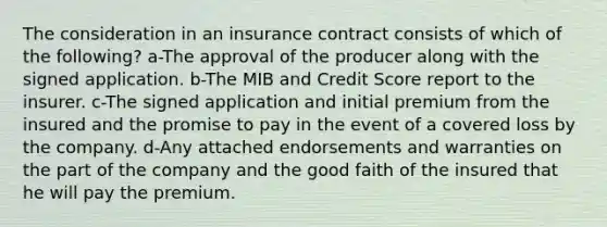 The consideration in an insurance contract consists of which of the following? a-The approval of the producer along with the signed application. b-The MIB and Credit Score report to the insurer. c-The signed application and initial premium from the insured and the promise to pay in the event of a covered loss by the company. d-Any attached endorsements and warranties on the part of the company and the good faith of the insured that he will pay the premium.