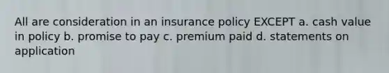 All are consideration in an insurance policy EXCEPT a. cash value in policy b. promise to pay c. premium paid d. statements on application