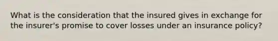 What is the consideration that the insured gives in exchange for the insurer's promise to cover losses under an insurance policy?