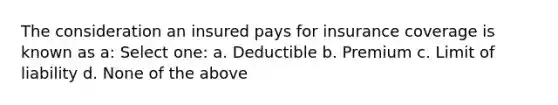 The consideration an insured pays for insurance coverage is known as a: Select one: a. Deductible b. Premium c. Limit of liability d. None of the above