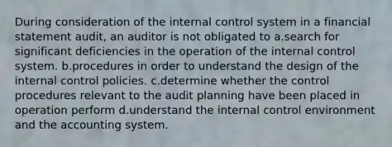 During consideration of the internal control system in a financial statement audit, an auditor is not obligated to a.search for significant deficiencies in the operation of the internal control system. b.procedures in order to understand the design of the internal control policies. c.determine whether the control procedures relevant to the audit planning have been placed in operation perform d.understand the internal control environment and the accounting system.