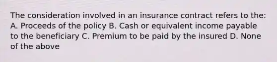 The consideration involved in an insurance contract refers to the: A. Proceeds of the policy B. Cash or equivalent income payable to the beneficiary C. Premium to be paid by the insured D. None of the above