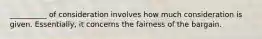 __________ of consideration involves how much consideration is given. Essentially, it concerns the fairness of the bargain.