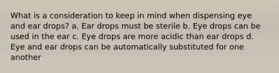 What is a consideration to keep in mind when dispensing eye and ear drops? a. Ear drops must be sterile b. Eye drops can be used in the ear c. Eye drops are more acidic than ear drops d. Eye and ear drops can be automatically substituted for one another