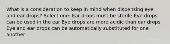 What is a consideration to keep in mind when dispensing eye and ear drops? Select one: Ear drops must be sterile Eye drops can be used in the ear Eye drops are more acidic than ear drops Eye and ear drops can be automatically substituted for one another