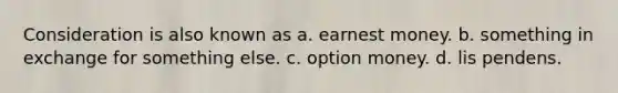 Consideration is also known as a. earnest money. b. something in exchange for something else. c. option money. d. lis pendens.