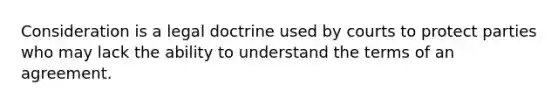 Consideration is a legal doctrine used by courts to protect parties who may lack the ability to understand the terms of an agreement.