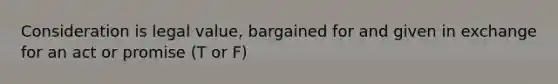 Consideration is legal value, bargained for and given in exchange for an act or promise (T or F)