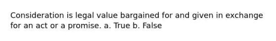 Consideration is legal value bargained for and given in exchange for an act or a promise. a. True b. False