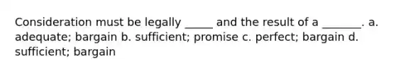 Consideration must be legally _____ and the result of a _______. a. adequate; bargain b. sufficient; promise c. perfect; bargain d. sufficient; bargain