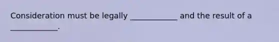 Consideration must be legally ____________ and the result of a ____________.
