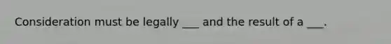 Consideration must be legally ___ and the result of a ___.