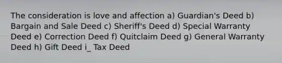 The consideration is love and affection a) Guardian's Deed b) Bargain and Sale Deed c) Sheriff's Deed d) Special Warranty Deed e) Correction Deed f) Quitclaim Deed g) General Warranty Deed h) Gift Deed i_ Tax Deed