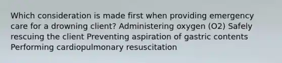 Which consideration is made first when providing emergency care for a drowning client? Administering oxygen (O2) Safely rescuing the client Preventing aspiration of gastric contents Performing cardiopulmonary resuscitation