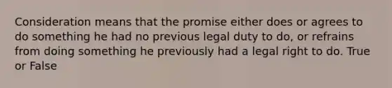 Consideration means that the promise either does or agrees to do something he had no previous legal duty to do, or refrains from doing something he previously had a legal right to do. True or False