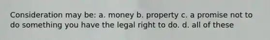 Consideration may be: a. money b. property c. a promise not to do something you have the legal right to do. d. all of these