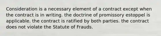 Consideration is a necessary element of a contract except when the contract is in writing. the doctrine of promissory estoppel is applicable. the contract is ratified by both parties. the contract does not violate the Statute of Frauds.