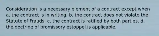 Consideration is a necessary element of a contract except when a. the contract is in writing. b. the contract does not violate the Statute of Frauds. c. the contract is ratified by both parties. d. the doctrine of promissory estoppel is applicable.