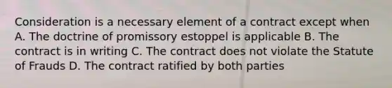 Consideration is a necessary element of a contract except when A. The doctrine of promissory estoppel is applicable B. The contract is in writing C. The contract does not violate the Statute of Frauds D. The contract ratified by both parties