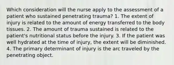 Which consideration will the nurse apply to the assessment of a patient who sustained penetrating trauma? 1. The extent of injury is related to the amount of energy transferred to the body tissues. 2. The amount of trauma sustained is related to the patient's nutritional status before the injury. 3. If the patient was well hydrated at the time of injury, the extent will be diminished. 4. The primary determinant of injury is the arc traveled by the penetrating object.