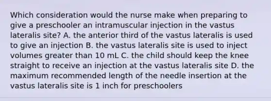 Which consideration would the nurse make when preparing to give a preschooler an intramuscular injection in the vastus lateralis site? A. the anterior third of the vastus lateralis is used to give an injection B. the vastus lateralis site is used to inject volumes greater than 10 mL C. the child should keep the knee straight to receive an injection at the vastus lateralis site D. the maximum recommended length of the needle insertion at the vastus lateralis site is 1 inch for preschoolers