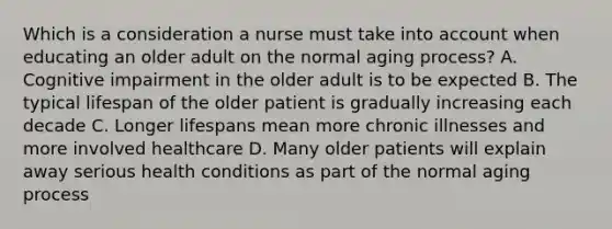 Which is a consideration a nurse must take into account when educating an older adult on the normal aging process? A. Cognitive impairment in the older adult is to be expected B. The typical lifespan of the older patient is gradually increasing each decade C. Longer lifespans mean more chronic illnesses and more involved healthcare D. Many older patients will explain away serious health conditions as part of the normal aging process