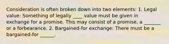 Consideration is often broken down into two elements: 1. Legal value: Something of legally ____ value must be given in exchange for a promise. This may consist of a promise, a _______ or a forbearance. 2. Bargained-for exchange: There must be a bargained-for ______.