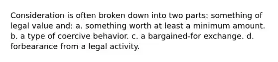 Consideration is often broken down into two parts: something of legal value and: a. something worth at least a minimum amount. b. a type of coercive behavior. c. a bargained-for exchange. d. forbearance from a legal activity.