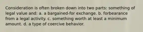 Consideration is often broken down into two parts: something of legal value and: a. a bargained-for exchange. b. forbearance from a legal activity. c. something worth at least a minimum amount. d. a type of coercive behavior.