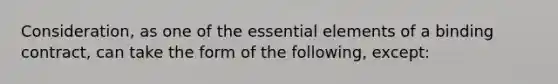 Consideration, as one of the essential elements of a binding contract, can take the form of the following, except: