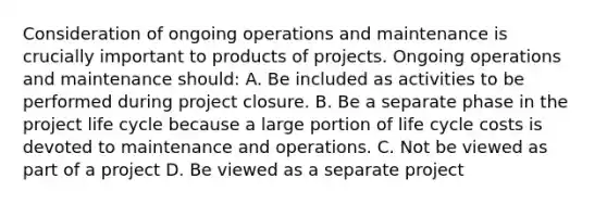 Consideration of ongoing operations and maintenance is crucially important to products of projects. Ongoing operations and maintenance should: A. Be included as activities to be performed during project closure. B. Be a separate phase in the project life cycle because a large portion of life cycle costs is devoted to maintenance and operations. C. Not be viewed as part of a project D. Be viewed as a separate project