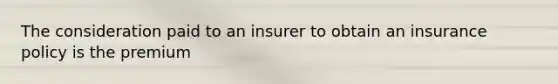 The consideration paid to an insurer to obtain an insurance policy is the premium