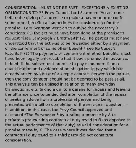 CONSIDERATION - MUST NOT BE PAST - EXCEPTIONS // EXISTING OBLIGATIONS TO 3P Privy Council Lord Scarman: 'An act done before the giving of a promise to make a payment or to confer some other benefit can sometimes be consideration for the promise.' Lord Scarman went on to outline the necessary 3 conditions: (1) the act must have been done at the promisor's request *[see Lampleigh v Brathwait]* (2) The parties must have understood that the act was to be rewarded either by a payment or the conferment of some other benefit *[see Re Casey's Patents]* (3) The payment, or conferment of other benefits, must have been legally enforceable had it been promised in advance. Indeed, If the subsequent promise to pay is no more than a quantification and evidence of an obligation to pay which had already arisen by virtue of a simple contract between the parties then the consideration should not be deemed to be past at all. This analysis can be utilised in relation to many everyday transactions, e.g. taking a car to a garage for repairs and leaving the ultimate price to be decided after completion of the repairs or seeking advice from a professional person and being presented with a bill on completion of the service in question. -- In addition, in this case, the Privy Council approved and extended *The Eurymedon* by treating a promise by A to perform a pre-existing contractual duty owed to B (as opposed to the actual performance of that duty) as valid consideration for a promise made by C. The case where it was decided that a contractual duty owed to a third party did not constitute consideration.