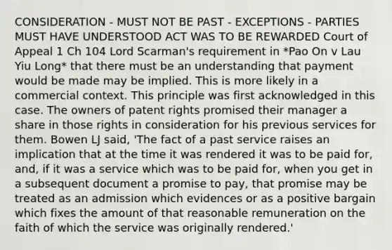 CONSIDERATION - MUST NOT BE PAST - EXCEPTIONS - PARTIES MUST HAVE UNDERSTOOD ACT WAS TO BE REWARDED Court of Appeal 1 Ch 104 Lord Scarman's requirement in *Pao On v Lau Yiu Long* that there must be an understanding that payment would be made may be implied. This is more likely in a commercial context. This principle was first acknowledged in this case. The owners of patent rights promised their manager a share in those rights in consideration for his previous services for them. Bowen LJ said, 'The fact of a past service raises an implication that at the time it was rendered it was to be paid for, and, if it was a service which was to be paid for, when you get in a subsequent document a promise to pay, that promise may be treated as an admission which evidences or as a positive bargain which fixes the amount of that reasonable remuneration on the faith of which the service was originally rendered.'