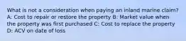 What is not a consideration when paying an inland marine claim? A: Cost to repair or restore the property B: Market value when the property was first purchased C: Cost to replace the property D: ACV on date of loss