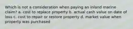 Which is not a consideration when paying an inland marine claim? a. cost to replace property b. actual cash value on date of loss c. cost to repair or restore property d. market value when property was purchased