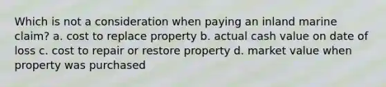 Which is not a consideration when paying an inland marine claim? a. cost to replace property b. actual cash value on date of loss c. cost to repair or restore property d. market value when property was purchased