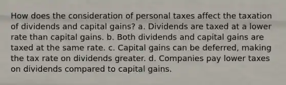 How does the consideration of personal taxes affect the taxation of dividends and capital gains? a. Dividends are taxed at a lower rate than capital gains. b. Both dividends and capital gains are taxed at the same rate. c. Capital gains can be deferred, making the tax rate on dividends greater. d. Companies pay lower taxes on dividends compared to capital gains.