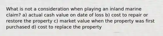 What is not a consideration when playing an inland marine claim? a) actual cash value on date of loss b) cost to repair or restore the property c) market value when the property was first purchased d) cost to replace the property