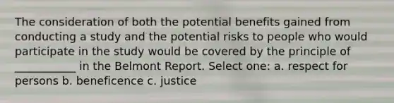 The consideration of both the potential benefits gained from conducting a study and the potential risks to people who would participate in the study would be covered by the principle of ___________ in the Belmont Report. Select one: a. respect for persons b. beneficence c. justice