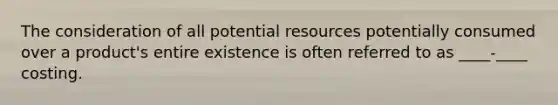 The consideration of all potential resources potentially consumed over a product's entire existence is often referred to as ____-____ costing.