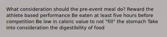 What consideration should the pre-event meal do? Reward the athlete based performance Be eaten at least five hours before competition Be low in caloric value to not "fill" the stomach Take into consideration the digestibility of food