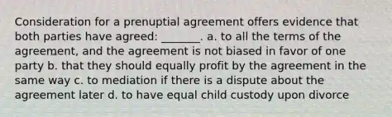 Consideration for a prenuptial agreement offers evidence that both parties have agreed: _______. a. to all the terms of the agreement, and the agreement is not biased in favor of one party b. that they should equally profit by the agreement in the same way c. to mediation if there is a dispute about the agreement later d. to have equal child custody upon divorce