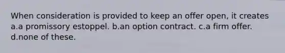 When consideration is provided to keep an offer open, it creates a.a promissory estoppel. b.an option contract. c.a firm offer. d.none of these.