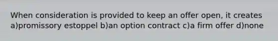 When consideration is provided to keep an offer open, it creates a)promissory estoppel b)an option contract c)a firm offer d)none