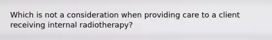 Which is not a consideration when providing care to a client receiving internal radiotherapy?