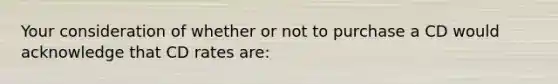 Your consideration of whether or not to purchase a CD would acknowledge that CD rates​ are: