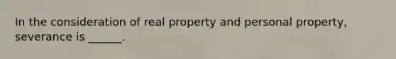 In the consideration of real property and personal property, severance is ______.