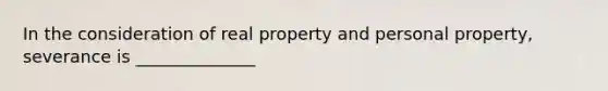 In the consideration of real property and personal property, severance is ______________